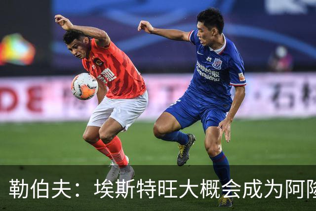 勒伯夫：埃斯特旺大概会成为阿隆索的弃子，或许该卖掉他了